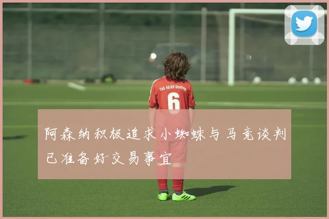 阿森纳积极追求小蜘蛛与马竞谈判已准备好交易事宜