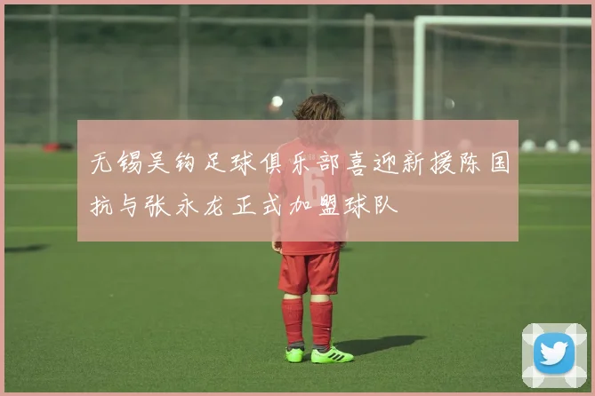 无锡吴钩足球俱乐部喜迎新援陈国抗与张永龙正式加盟球队