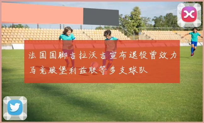 法国国脚吉拉沃吉宣布退役曾效力马竞狼堡利兹联等多支球队