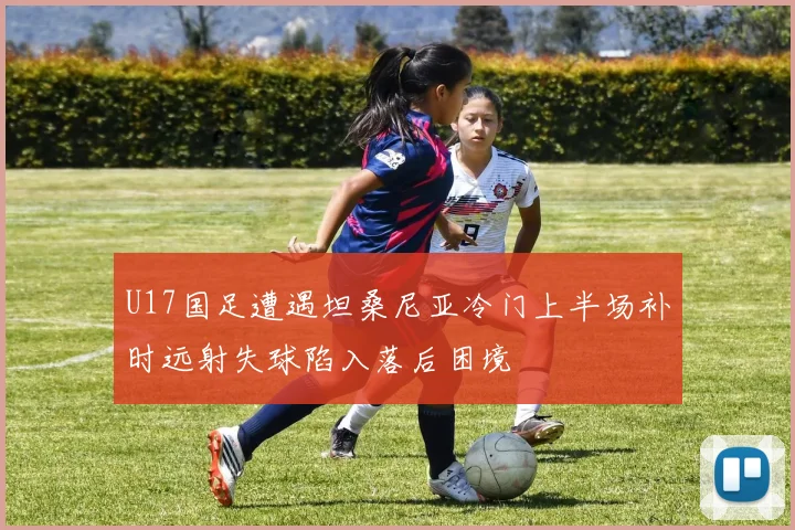 U17国足遭遇坦桑尼亚冷门上半场补时远射失球陷入落后困境