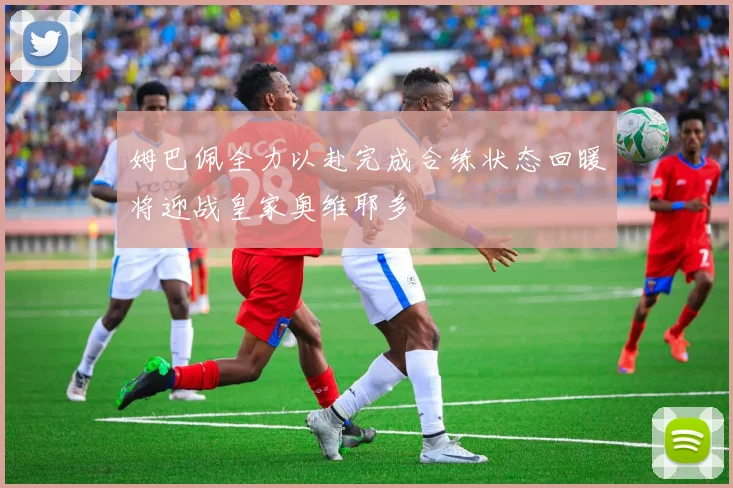 姆巴佩全力以赴完成合练状态回暖将迎战皇家奥维耶多