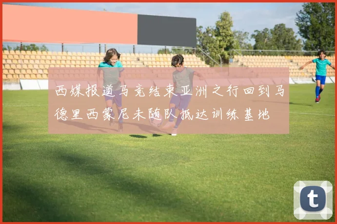 西媒报道马竞结束亚洲之行回到马德里西蒙尼未随队抵达训练基地