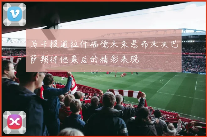 马卡报道拉什福德未来悬而未决巴萨期待他最后的精彩表现