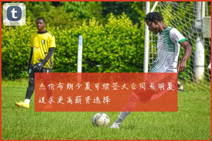 杰伦布朗今夏可续签大合同或明夏追求更高薪资选择