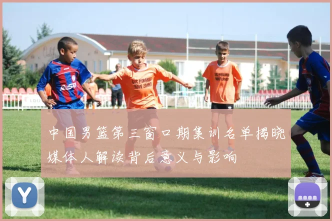 中国男篮第三窗口期集训名单揭晓媒体人解读背后意义与影响