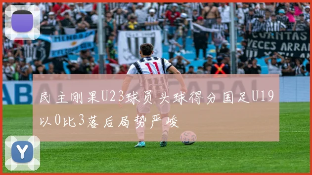 民主刚果U23球员头球得分国足U19以0比3落后局势严峻