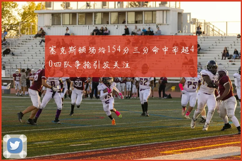 塞克斯顿场均154分三分命中率超40四队争抢引发关注