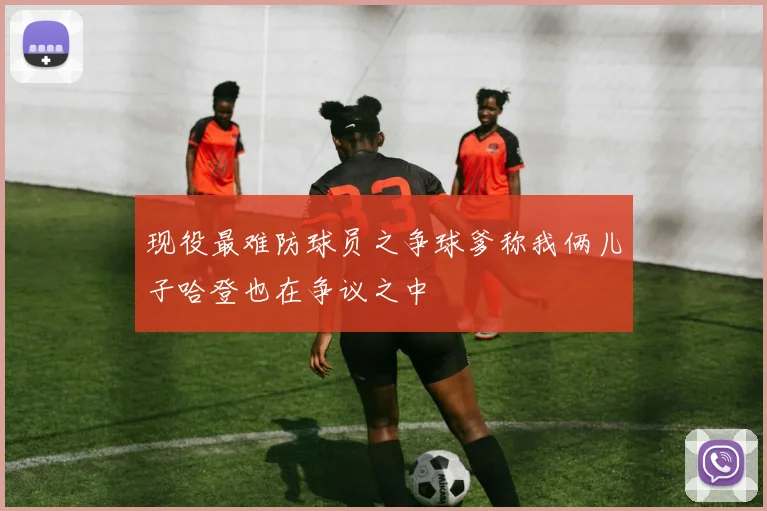 现役最难防球员之争球爹称我俩儿子哈登也在争议之中