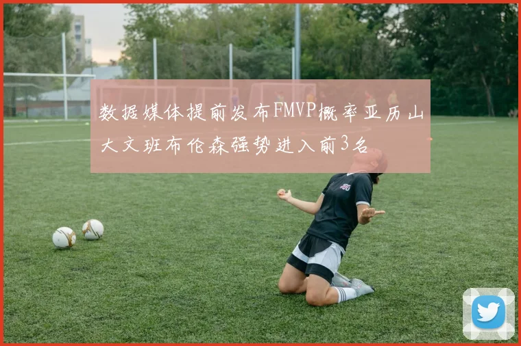 数据媒体提前发布FMVP概率亚历山大文班布伦森强势进入前3名