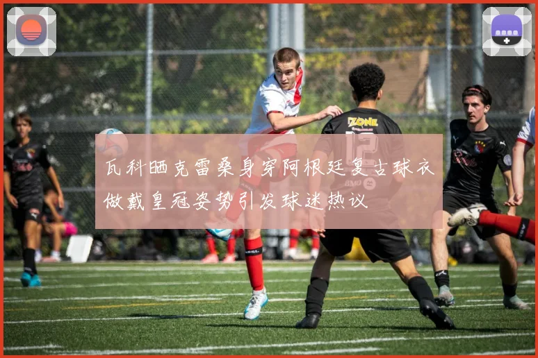 瓦科晒克雷桑身穿阿根廷复古球衣做戴皇冠姿势引发球迷热议