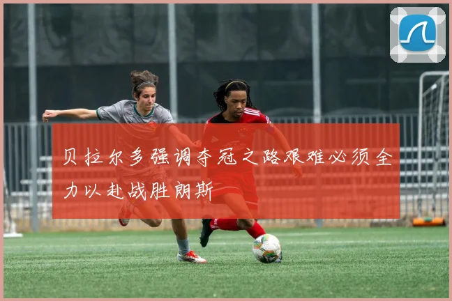 贝拉尔多强调夺冠之路艰难必须全力以赴战胜朗斯