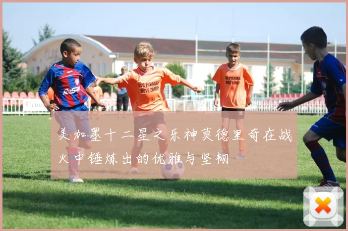 美加墨十二星之乐神莫德里奇在战火中锤炼出的优雅与坚韧