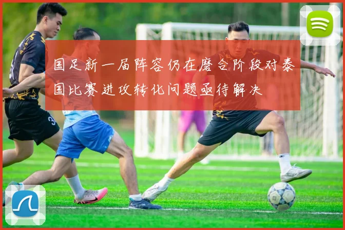 国足新一届阵容仍在磨合阶段对泰国比赛进攻转化问题亟待解决