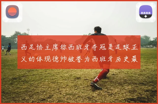 西足协主席称西班牙夺冠是足球正义的体现德帅被誉为西班牙历史最佳教练