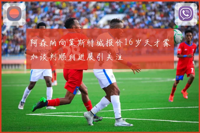 阿森纳向莱斯特城报价16岁天才蒙加谈判顺利进展引关注