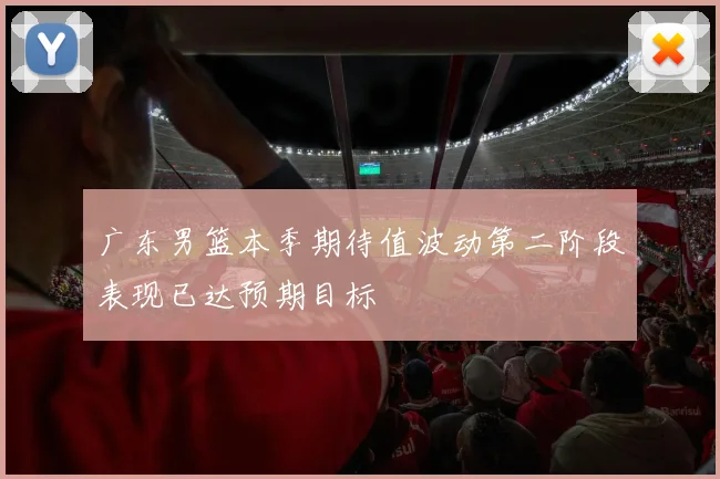 广东男篮本季期待值波动第二阶段表现已达预期目标