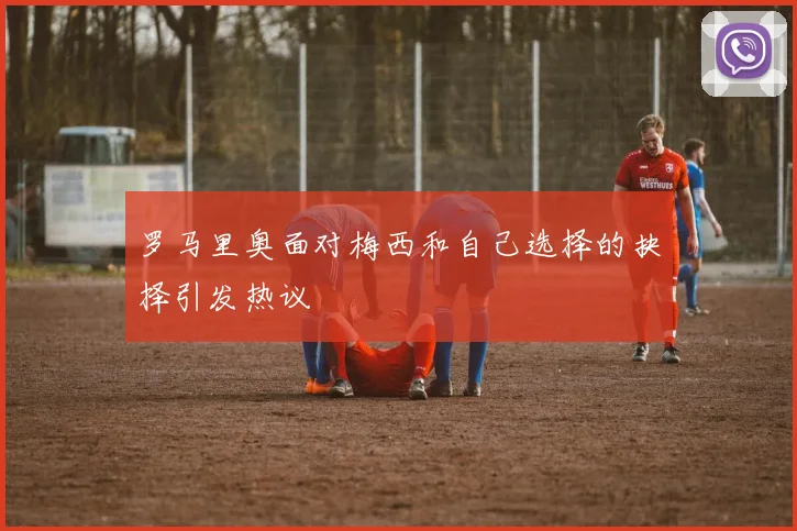 罗马里奥面对梅西和自己选择的抉择引发热议
