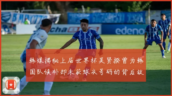 韩媒揭秘上届世界杯吴贤揆曾为韩国队候补却未获球衣号码的背后故事