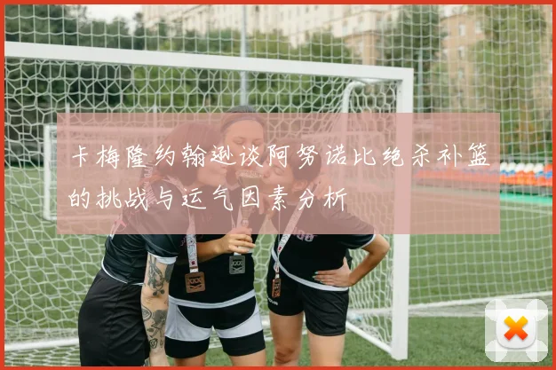 卡梅隆约翰逊谈阿努诺比绝杀补篮的挑战与运气因素分析