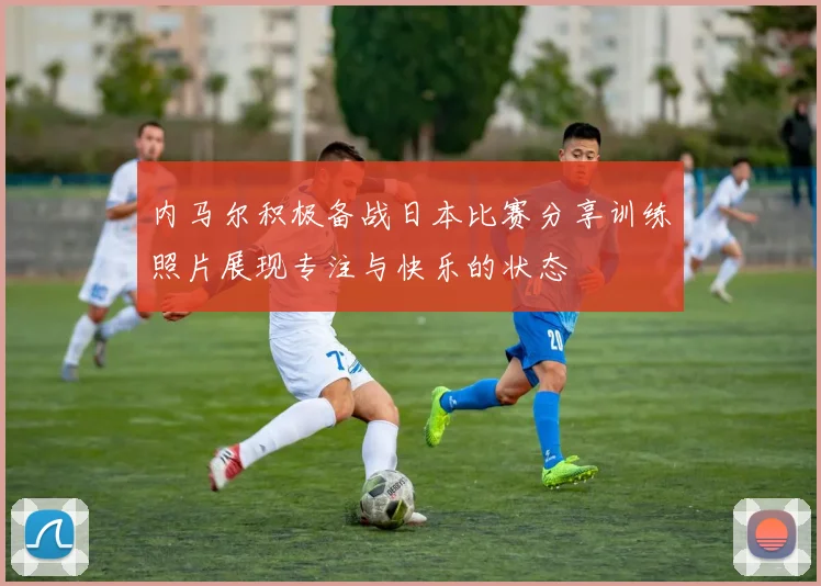 内马尔积极备战日本比赛分享训练照片展现专注与快乐的状态